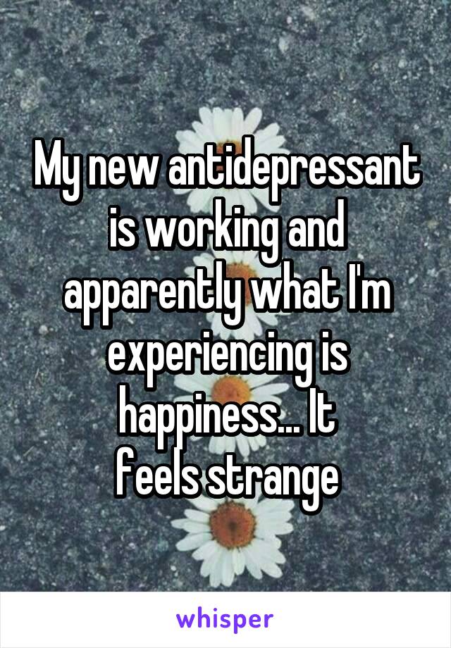 My new antidepressant is working and apparently what I'm experiencing is happiness... It
feels strange