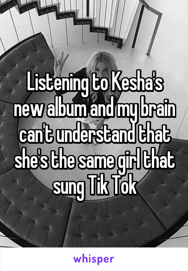 Listening to Kesha's new album and my brain can't understand that she's the same girl that sung Tik Tok