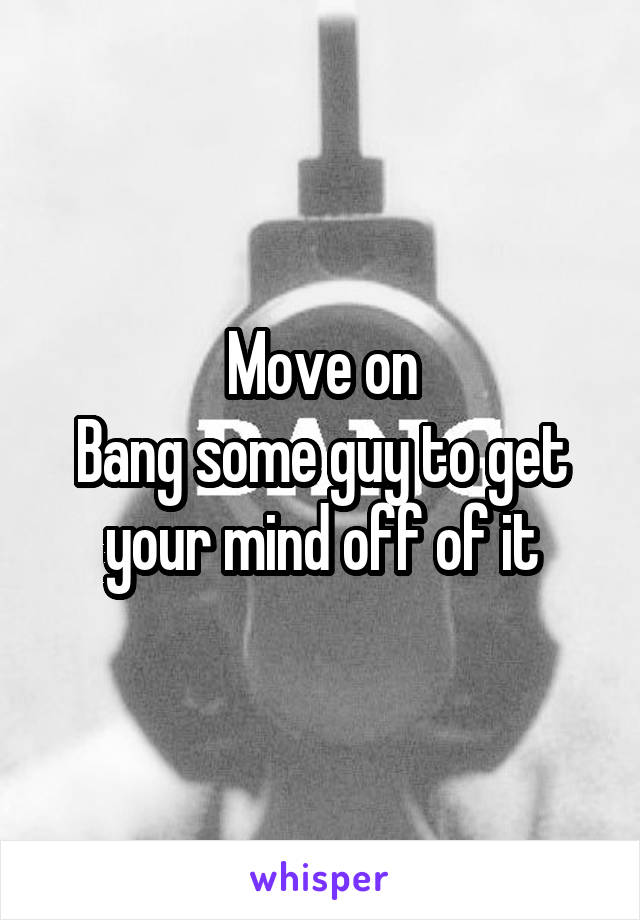 Move on
Bang some guy to get your mind off of it