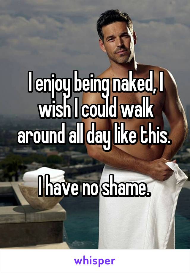 I enjoy being naked, I wish I could walk around all day like this. 

I have no shame. 