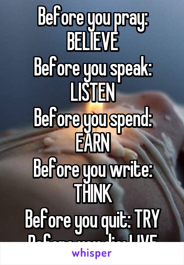 Before you pray: BELIEVE
Before you speak: LISTEN
Before you spend: EARN
Before you write: THINK
Before you quit: TRY
Before you die: LIVE