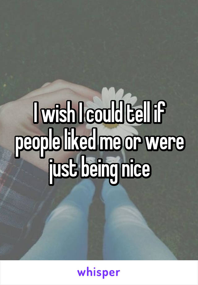 I wish I could tell if people liked me or were just being nice