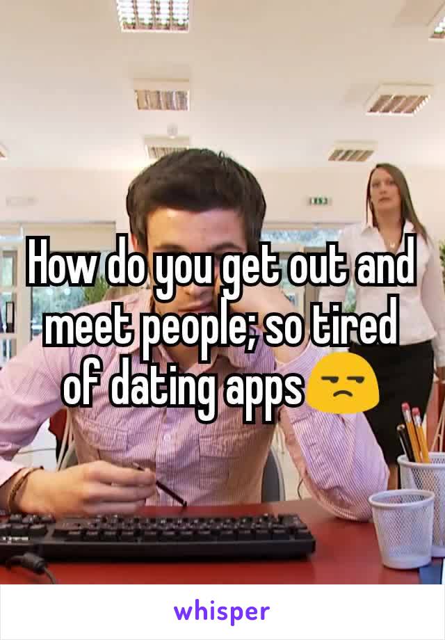 How do you get out and meet people; so tired of dating apps😒