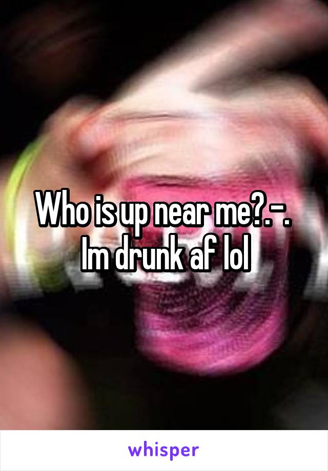 Who is up near me?.-. 
Im drunk af lol
