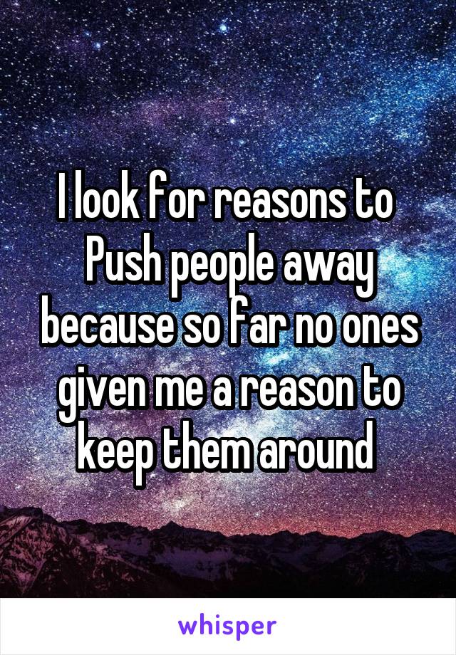 I look for reasons to 
Push people away because so far no ones given me a reason to keep them around 