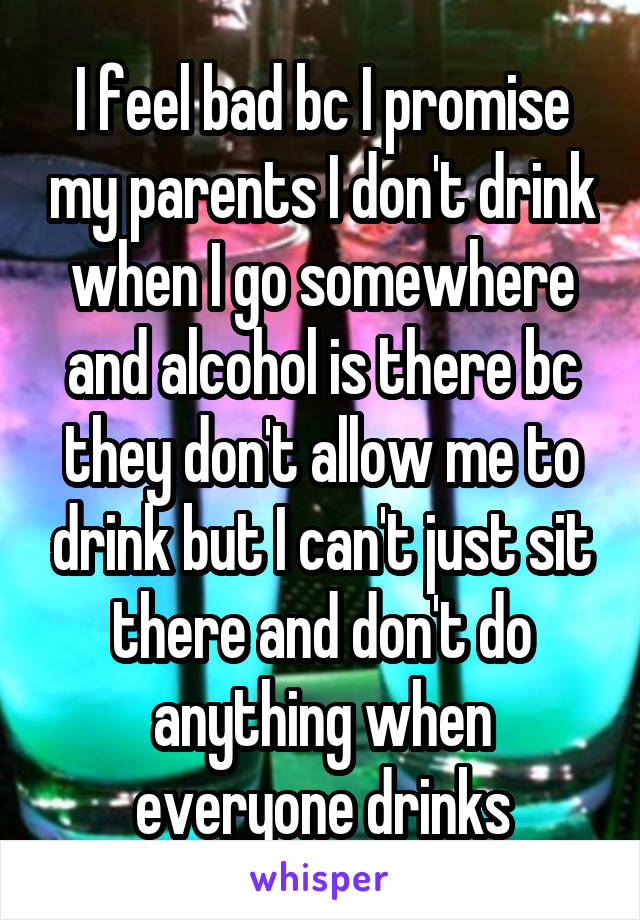 I feel bad bc I promise my parents I don't drink when I go somewhere and alcohol is there bc they don't allow me to drink but I can't just sit there and don't do anything when everyone drinks