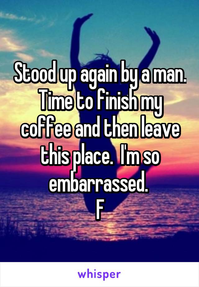 Stood up again by a man. Time to finish my coffee and then leave this place.  I'm so embarrassed. 
F