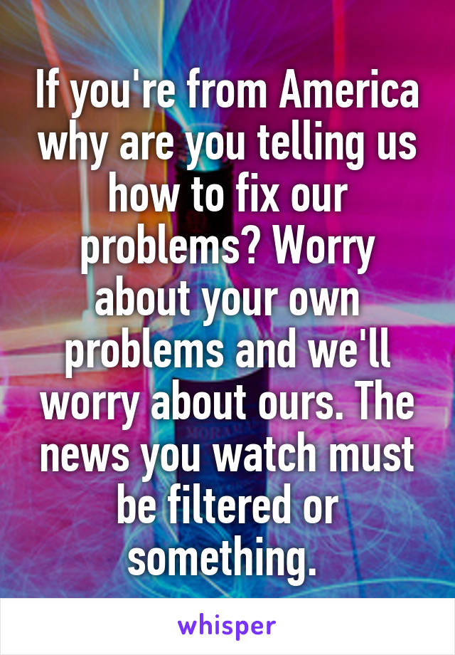 If you're from America why are you telling us how to fix our problems? Worry about your own problems and we'll worry about ours. The news you watch must be filtered or something. 