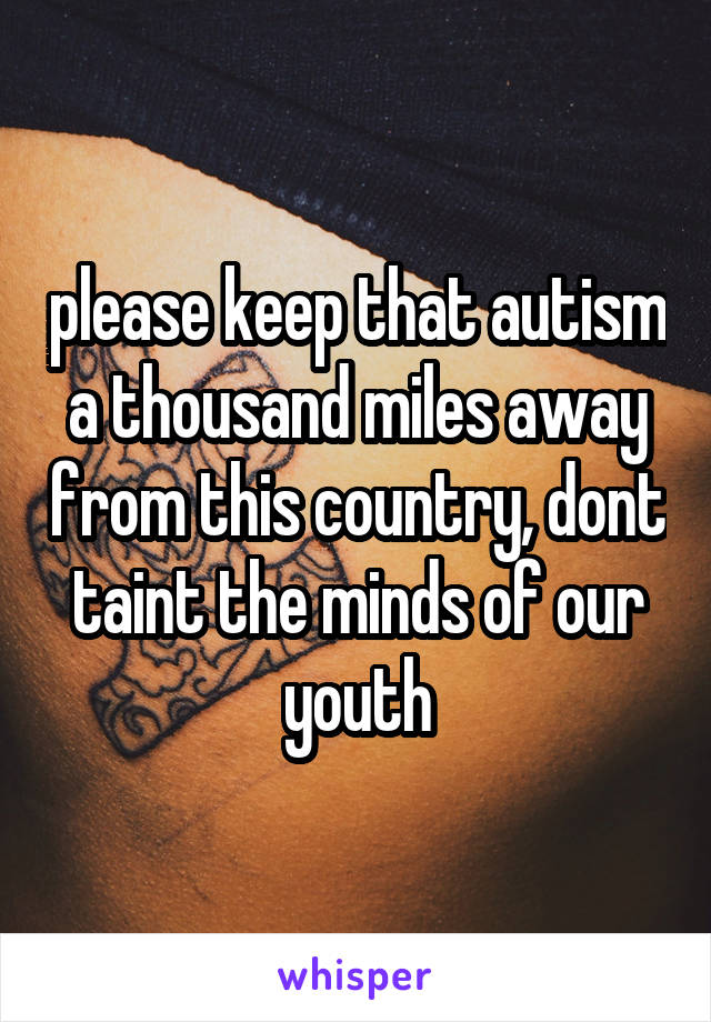 please keep that autism a thousand miles away from this country, dont taint the minds of our youth