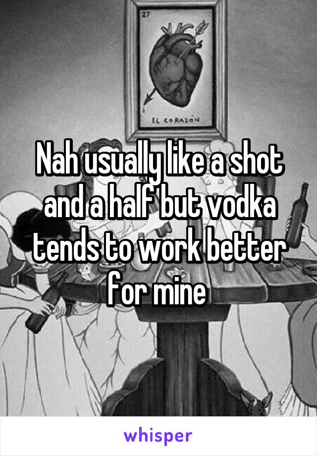 Nah usually like a shot and a half but vodka tends to work better for mine 