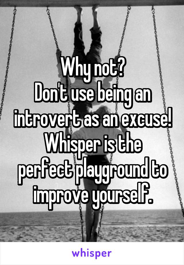 Why not?
Don't use being an introvert as an excuse!
Whisper is the perfect playground to improve yourself.