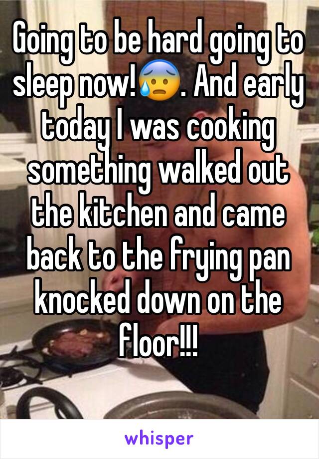 Going to be hard going to sleep now!😰. And early today I was cooking something walked out the kitchen and came back to the frying pan knocked down on the floor!!!