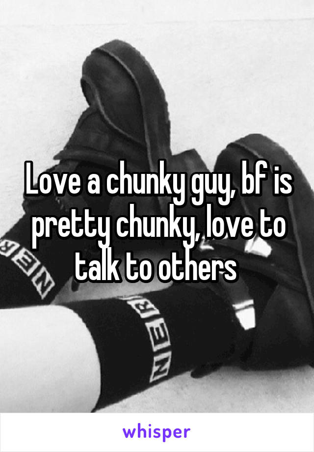 Love a chunky guy, bf is pretty chunky, love to talk to others 