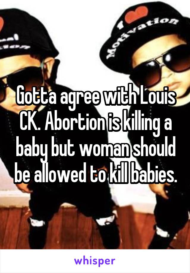 Gotta agree with Louis CK. Abortion is killing a baby but woman should be allowed to kill babies.