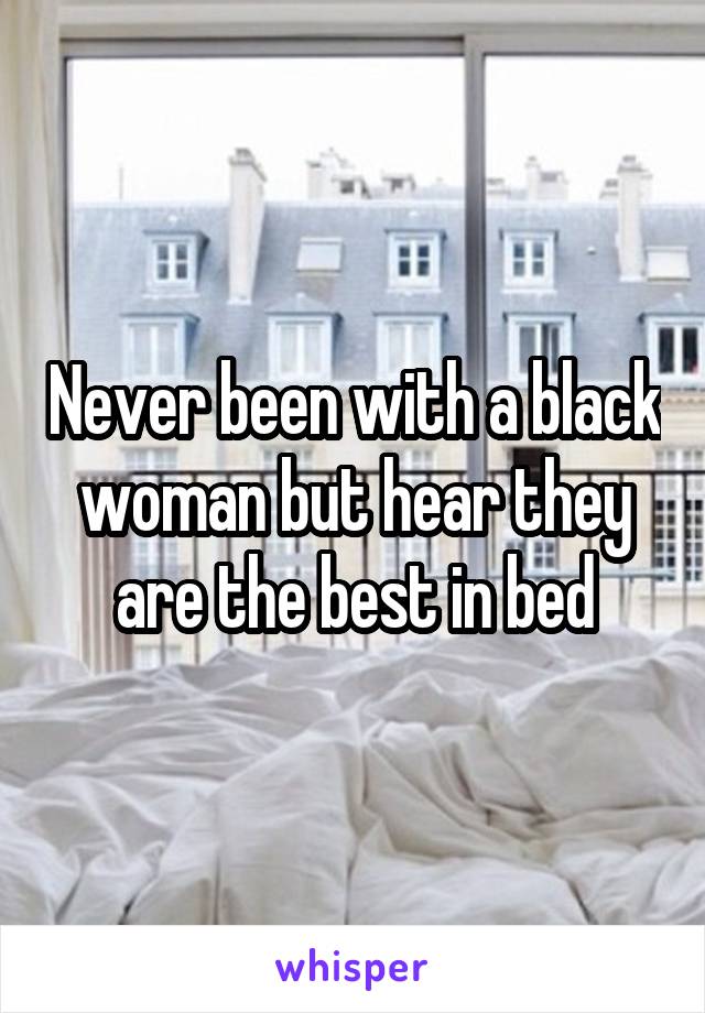 Never been with a black woman but hear they are the best in bed