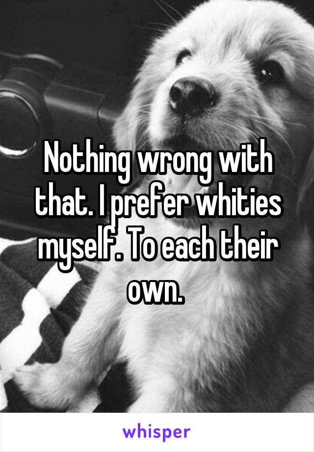 Nothing wrong with that. I prefer whities myself. To each their own. 