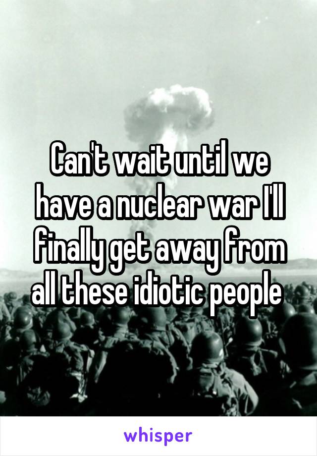 Can't wait until we have a nuclear war I'll finally get away from all these idiotic people 