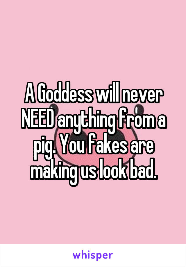A Goddess will never NEED anything from a pig. You fakes are making us look bad.
