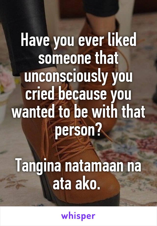Have you ever liked someone that unconsciously you cried because you wanted to be with that person?

Tangina natamaan na ata ako. 