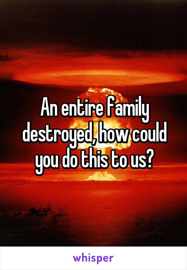 An entire family destroyed, how could you do this to us?