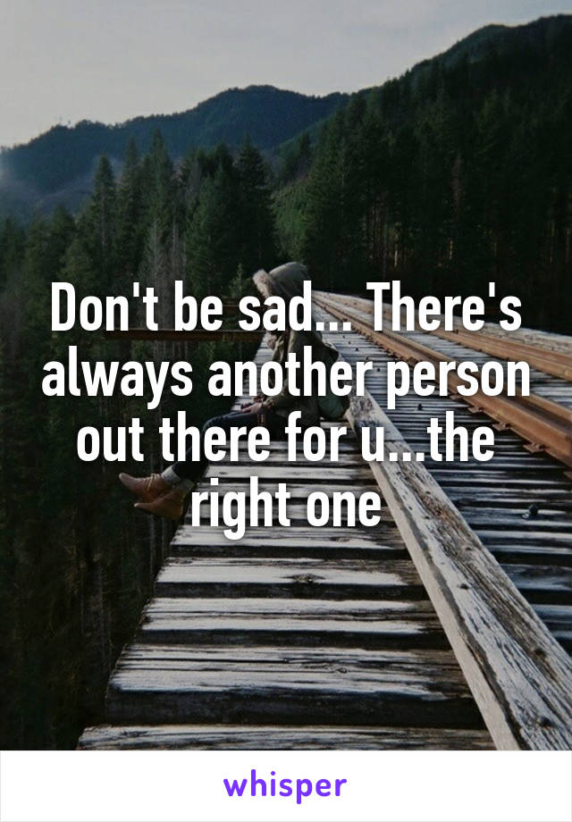 Don't be sad... There's always another person out there for u...the right one