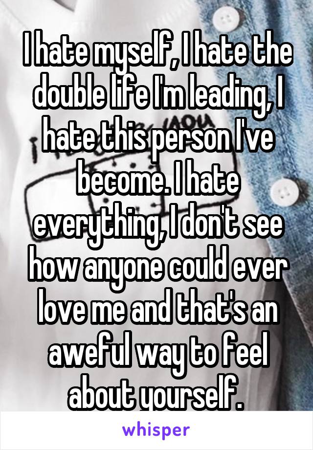 I hate myself, I hate the double life I'm leading, I hate this person I've become. I hate everything, I don't see how anyone could ever love me and that's an aweful way to feel about yourself. 