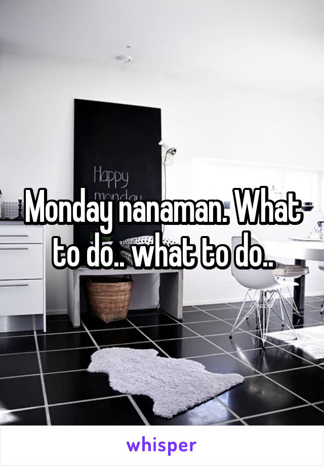 Monday nanaman. What to do.. what to do..