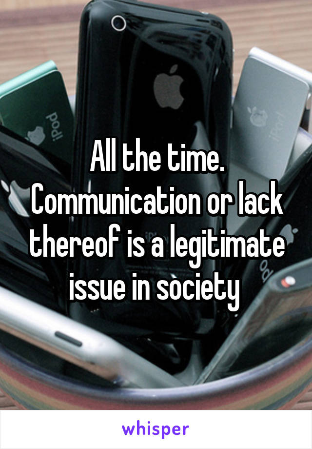 All the time. Communication or lack thereof is a legitimate issue in society 