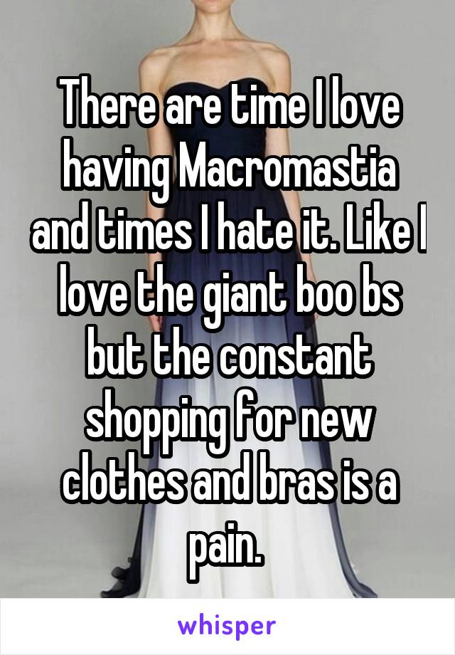 There are time I love having Macromastia and times I hate it. Like I love the giant boo bs but the constant shopping for new clothes and bras is a pain. 