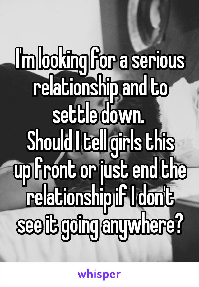 I'm looking for a serious relationship and to settle down. 
Should I tell girls this up front or just end the relationship if I don't see it going anywhere?