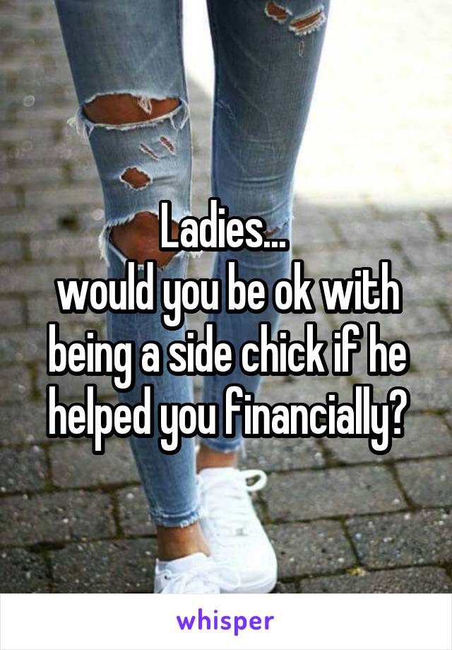 Ladies... 
would you be ok with being a side chick if he helped you financially?