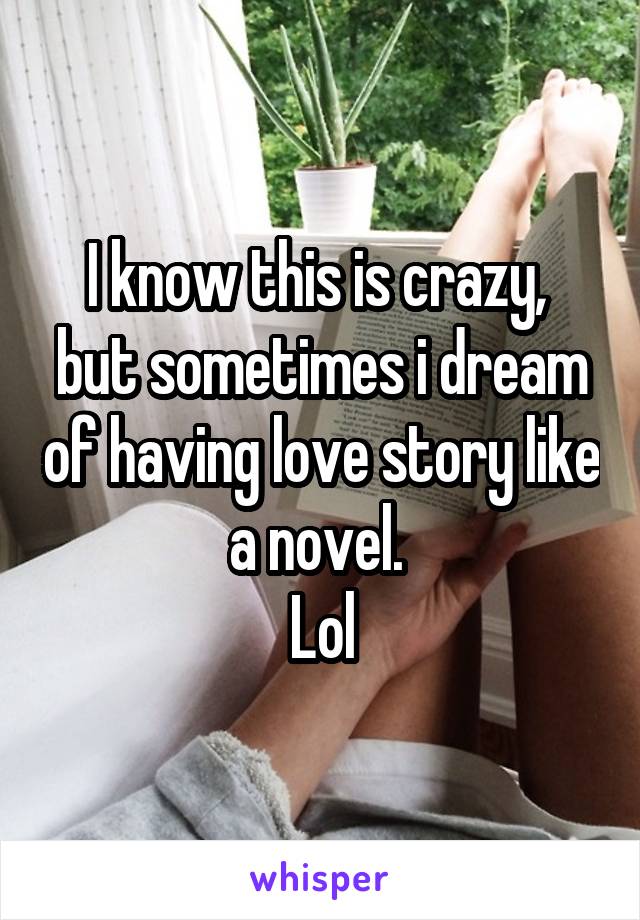 I know this is crazy,  but sometimes i dream of having love story like a novel. 
Lol