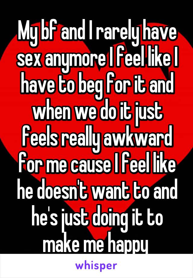 My bf and I rarely have sex anymore I feel like I have to beg for it and when we do it just feels really awkward for me cause I feel like he doesn't want to and he's just doing it to make me happy 