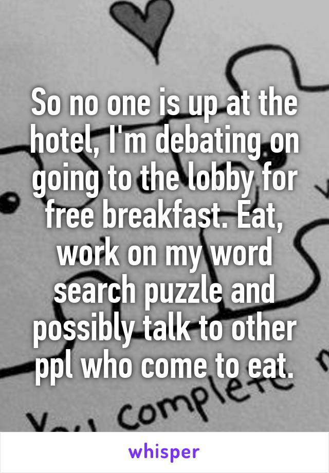 So no one is up at the hotel, I'm debating on going to the lobby for free breakfast. Eat, work on my word search puzzle and possibly talk to other ppl who come to eat.