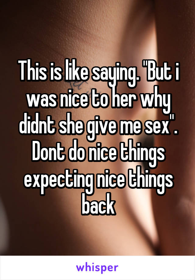 This is like saying. "But i was nice to her why didnt she give me sex". Dont do nice things expecting nice things back