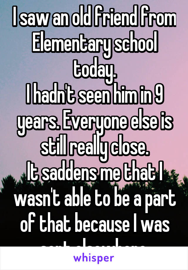 I saw an old friend from Elementary school today.
I hadn't seen him in 9 years. Everyone else is still really close.
It saddens me that I wasn't able to be a part of that because I was sent elsewhere.