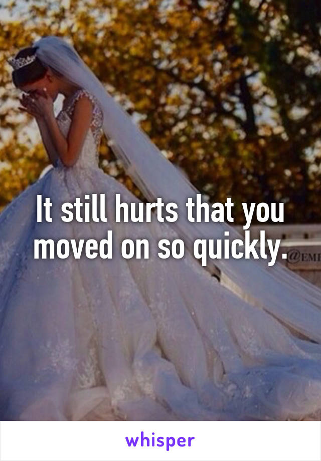 It still hurts that you moved on so quickly.