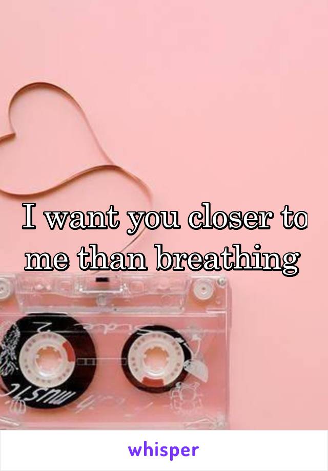 I want you closer to me than breathing 