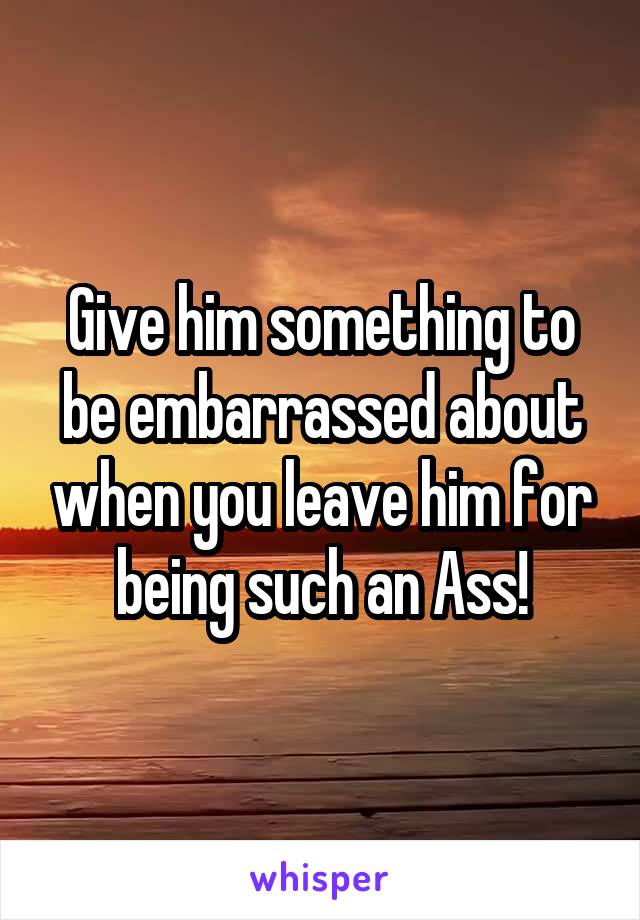 Give him something to be embarrassed about when you leave him for being such an Ass!