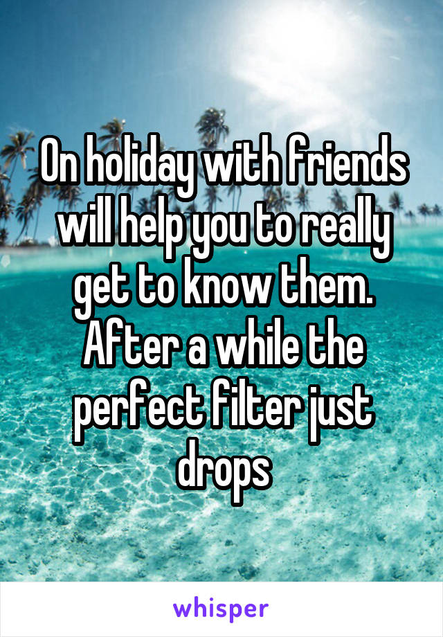 On holiday with friends will help you to really get to know them. After a while the perfect filter just drops