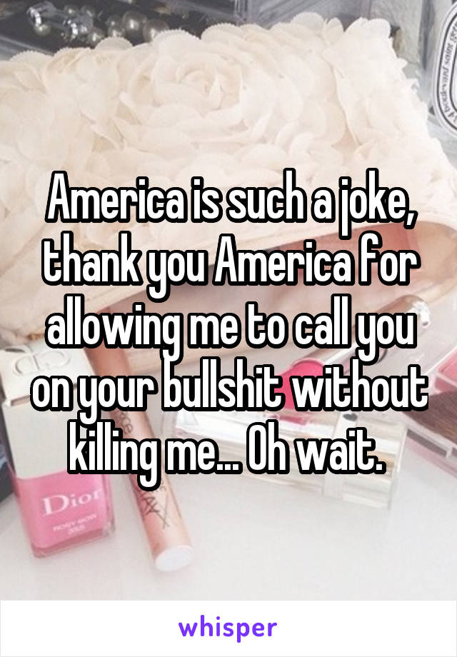 America is such a joke, thank you America for allowing me to call you on your bullshit without killing me... Oh wait. 
