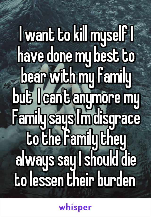 I want to kill myself I have done my best to bear with my family but  I can't anymore my Family says I'm disgrace to the family they always say I should die to lessen their burden 