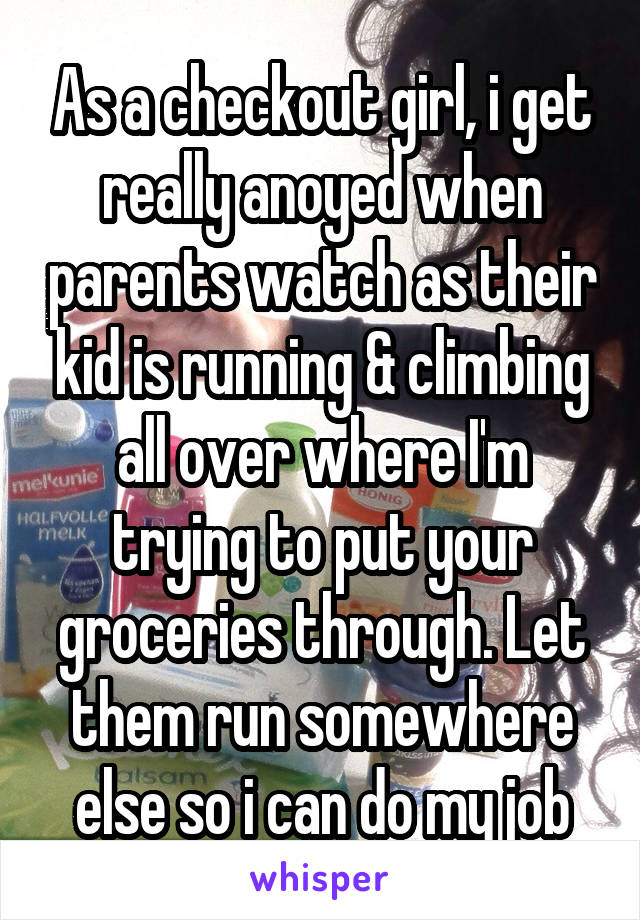 As a checkout girl, i get really anoyed when parents watch as their kid is running & climbing all over where I'm trying to put your groceries through. Let them run somewhere else so i can do my job