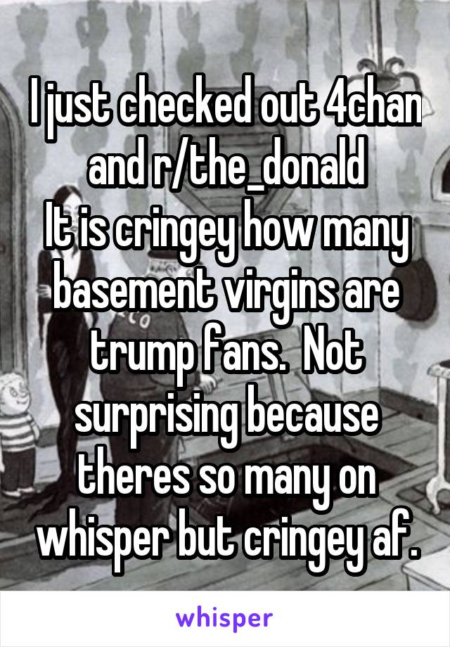 I just checked out 4chan and r/the_donald
It is cringey how many basement virgins are trump fans.  Not surprising because theres so many on whisper but cringey af.