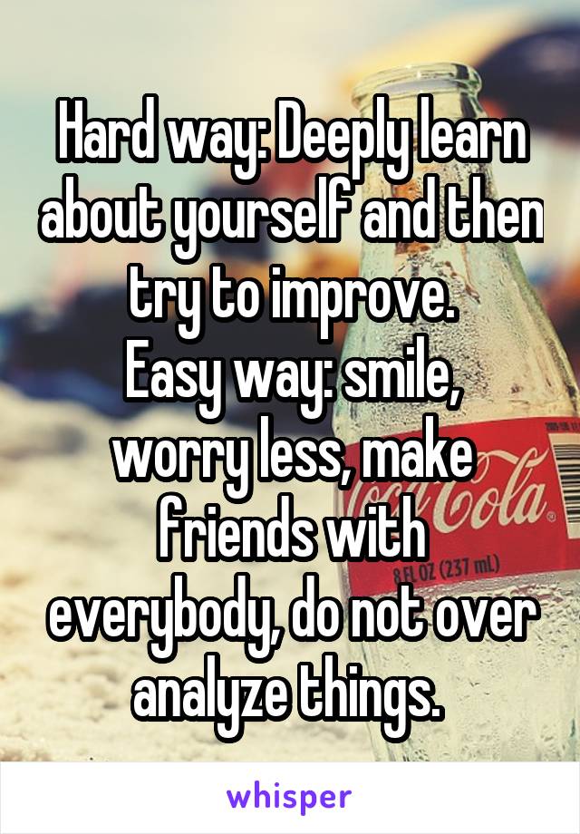 Hard way: Deeply learn about yourself and then try to improve.
Easy way: smile, worry less, make friends with everybody, do not over analyze things. 