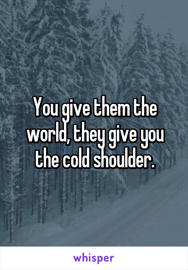 You give them the world, they give you the cold shoulder.