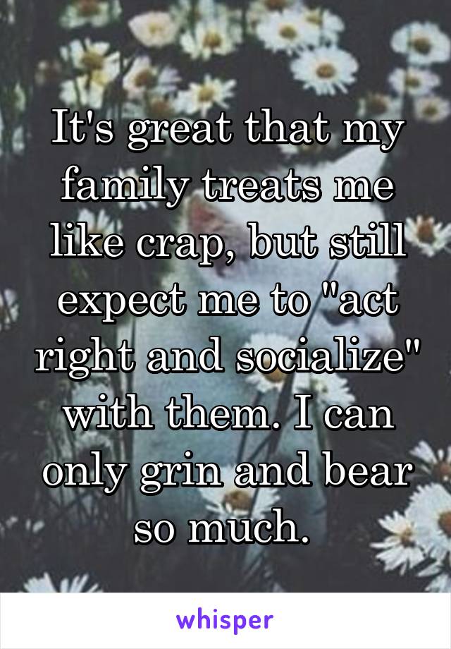 It's great that my family treats me like crap, but still expect me to "act right and socialize" with them. I can only grin and bear so much. 