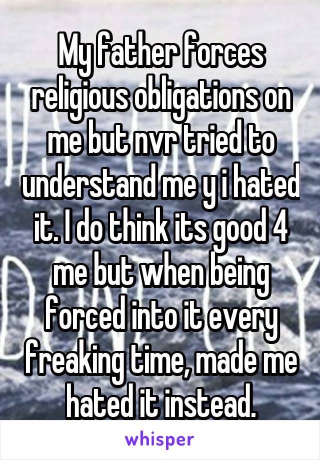 My father forces religious obligations on me but nvr tried to understand me y i hated it. I do think its good 4 me but when being forced into it every freaking time, made me hated it instead.