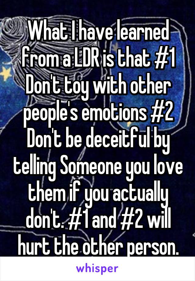 What I have learned from a LDR is that #1 Don't toy with other people's emotions #2 Don't be deceitful by telling Someone you love them if you actually don't. #1 and #2 will hurt the other person.