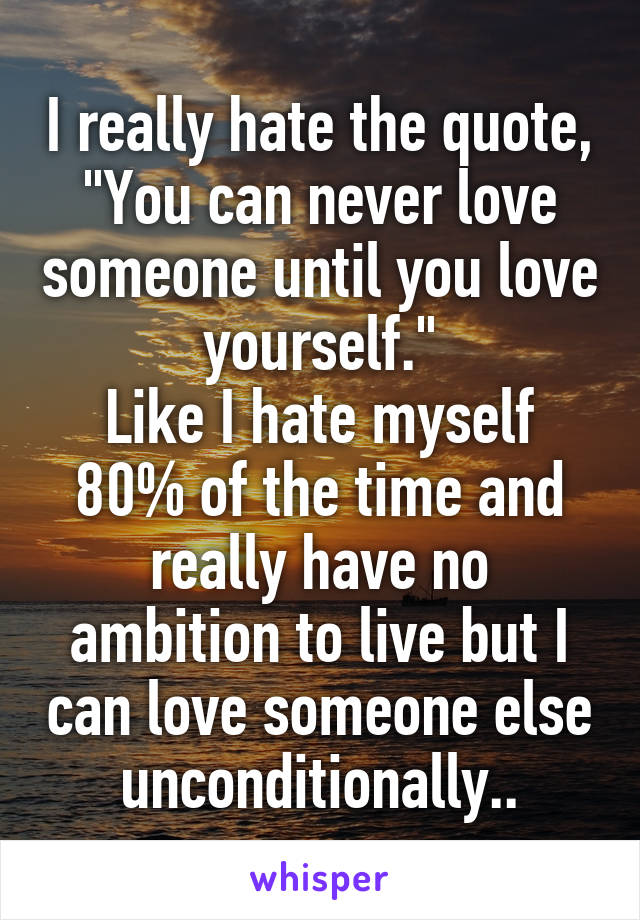 I really hate the quote, "You can never love someone until you love yourself."
Like I hate myself 80% of the time and really have no ambition to live but I can love someone else unconditionally..